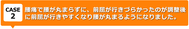 腰痛で腰が丸まらずに、前屈が行きづらかったのが調整後に前屈が行きやすくなり腰が丸まるようになりました。