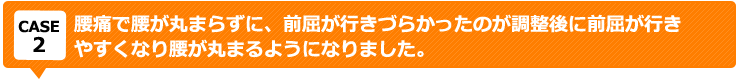 腰痛で腰が丸まらずに、前屈が行きづらかったのが調整後に前屈が行き やすくなり腰が丸まるようになりました。
