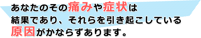 あなたのその痛みや症状は 結果であり、それらを引き起こしている 原因がかならずあります。